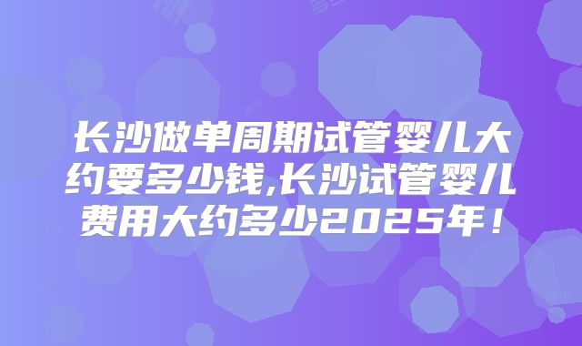 长沙做单周期试管婴儿大约要多少钱,长沙试管婴儿费用大约多少2025年！