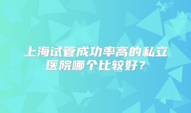 上海试管成功率高的私立医院哪个比较好？