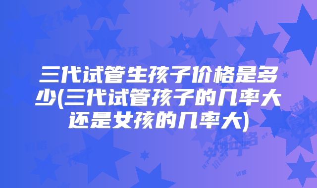 三代试管生孩子价格是多少(三代试管孩子的几率大还是女孩的几率大)