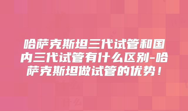 哈萨克斯坦三代试管和国内三代试管有什么区别-哈萨克斯坦做试管的优势！