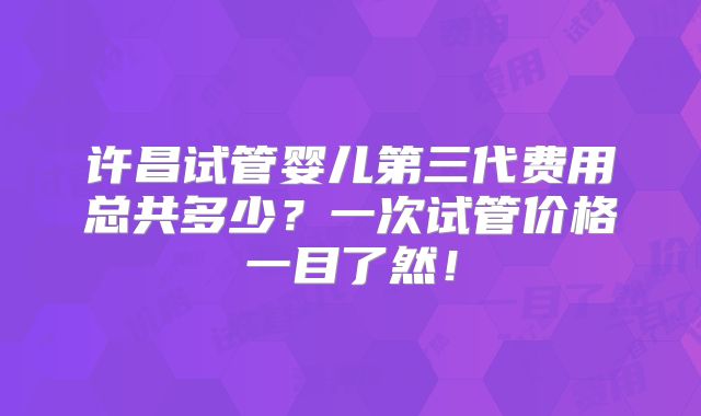许昌试管婴儿第三代费用总共多少？一次试管价格一目了然！