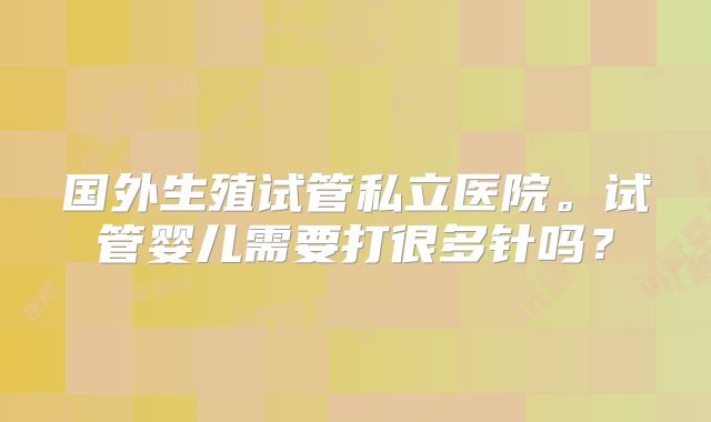 国外生殖试管私立医院。试管婴儿需要打很多针吗？