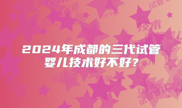 2024年成都的三代试管婴儿技术好不好?