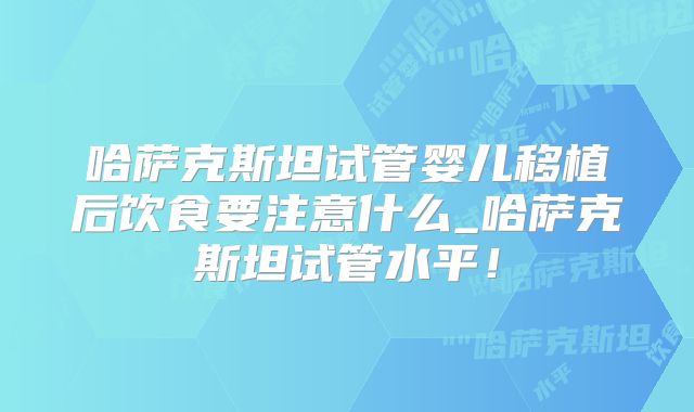 哈萨克斯坦试管婴儿移植后饮食要注意什么_哈萨克斯坦试管水平！