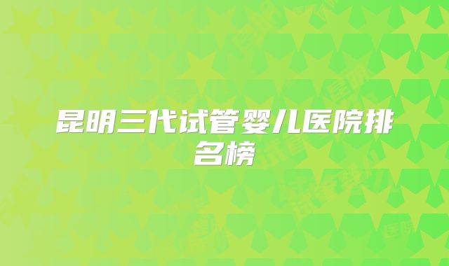昆明三代试管婴儿医院排名榜