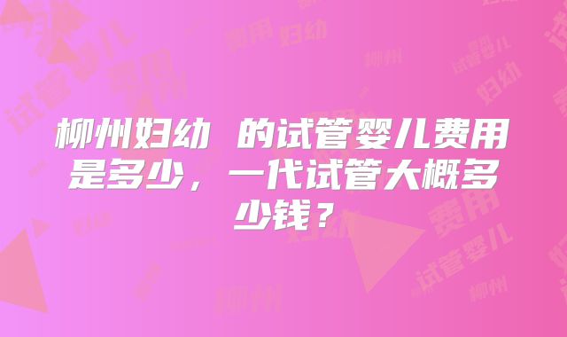 柳州妇幼 的试管婴儿费用是多少，一代试管大概多少钱？