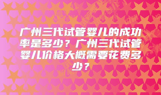 广州三代试管婴儿的成功率是多少？广州三代试管婴儿价格大概需要花费多少？