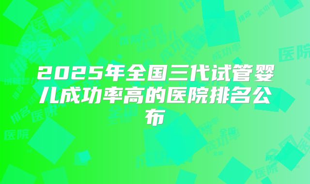 2025年全国三代试管婴儿成功率高的医院排名公布