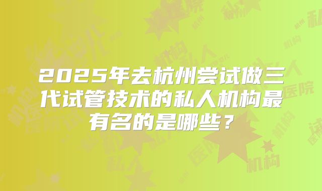 2025年去杭州尝试做三代试管技术的私人机构最有名的是哪些?