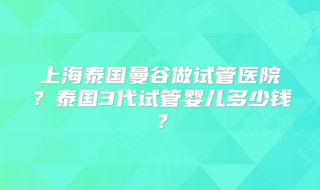 上海泰国曼谷做试管医院？泰国3代试管婴儿多少钱？