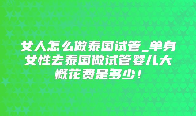 女人怎么做泰国试管_单身女性去泰国做试管婴儿大概花费是多少！
