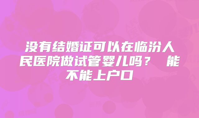 没有结婚证可以在临汾人民医院做试管婴儿吗？ 能不能上户口