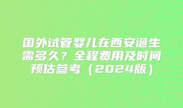 国外试管婴儿在西安诞生需多久？全程费用及时间预估参考（2024版）