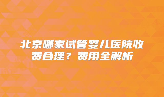 北京哪家试管婴儿医院收费合理？费用全解析