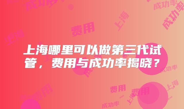 上海哪里可以做第三代试管，费用与成功率揭晓？
