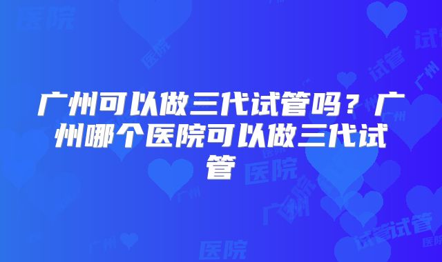 广州可以做三代试管吗？广州哪个医院可以做三代试管