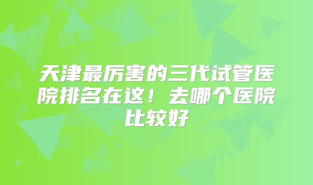 天津最厉害的三代试管医院排名在这！去哪个医院比较好