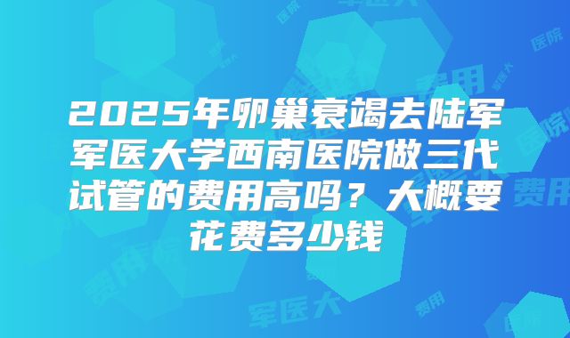 2025年卵巢衰竭去陆军军医大学西南医院做三代试管的费用高吗?大概要花费多少钱