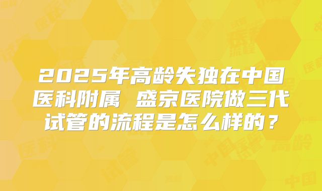 2025年高龄失独在中国医科附属 盛京医院做三代试管的流程是怎么样的？