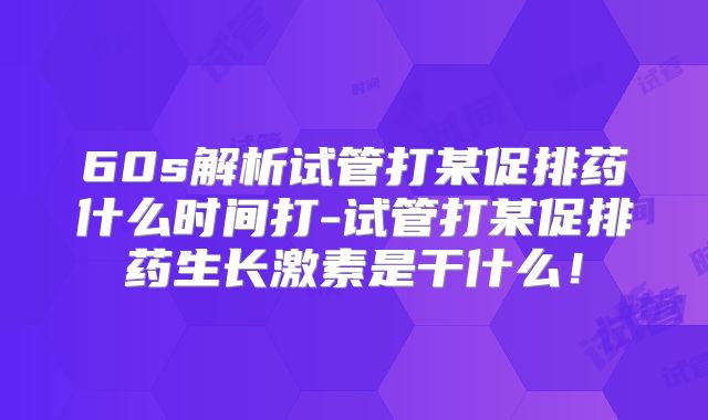 60s解析试管打某促排药什么时间打-试管打某促排药生长激素是干什么！
