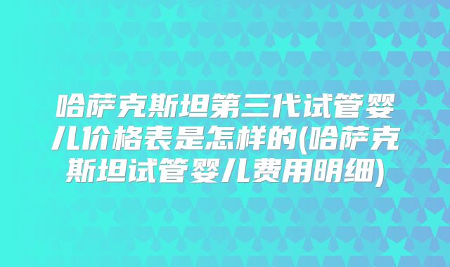 哈萨克斯坦第三代试管婴儿价格表是怎样的(哈萨克斯坦试管婴儿费用明细)