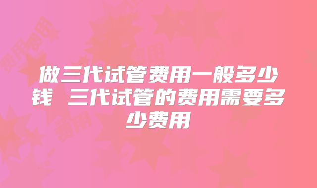 做三代试管费用一般多少钱 三代试管的费用需要多少费用