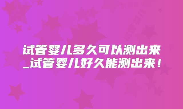 试管婴儿多久可以测出来_试管婴儿好久能测出来!