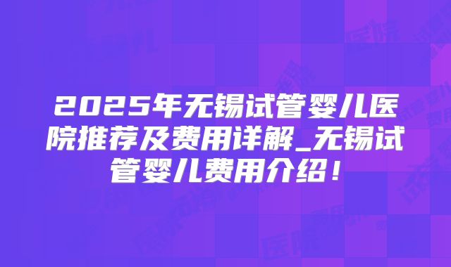 2025年无锡试管婴儿医院推荐及费用详解_无锡试管婴儿费用介绍！
