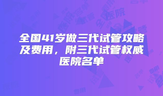 全国41岁做三代试管攻略及费用，附三代试管权威医院名单