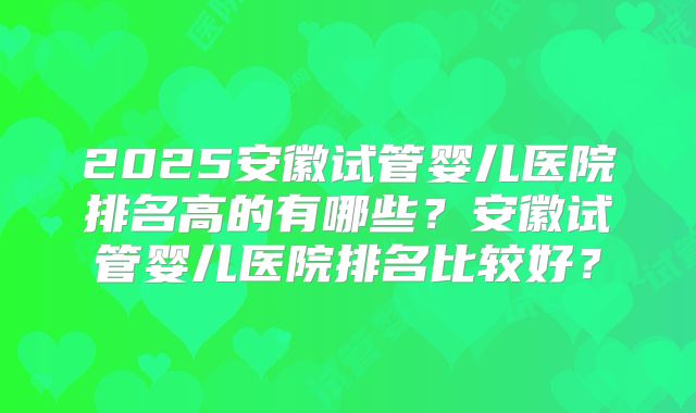 2025安徽试管婴儿医院排名高的有哪些？安徽试管婴儿医院排名比较好？