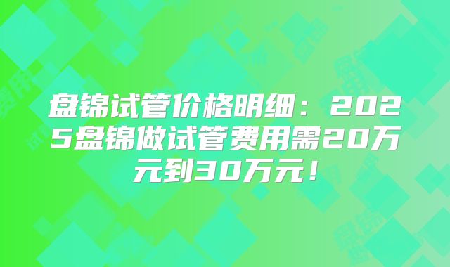 盘锦试管价格明细：2025盘锦做试管费用需20万元到30万元！