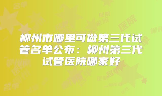 柳州市哪里可做第三代试管名单公布：柳州第三代试管医院哪家好