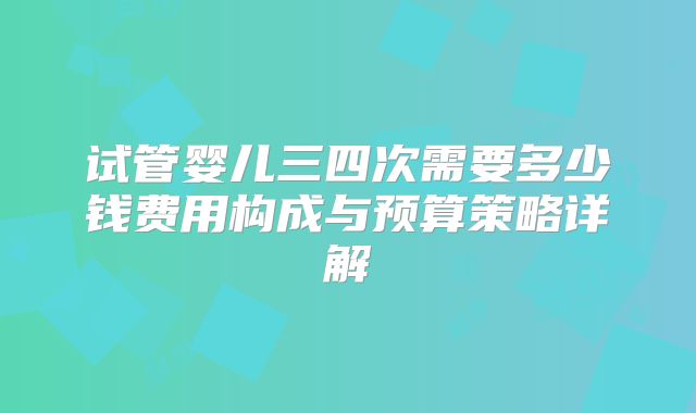 试管婴儿三四次需要多少钱费用构成与预算策略详解