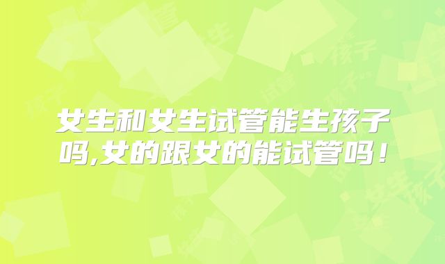 女生和女生试管能生孩子吗,女的跟女的能试管吗！