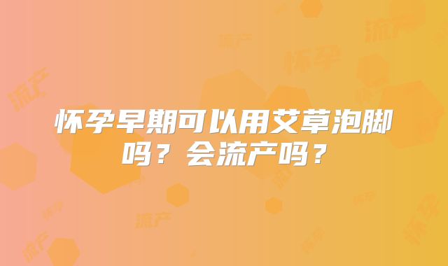 怀孕早期可以用艾草泡脚吗？会流产吗？