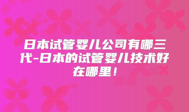 日本试管婴儿公司有哪三代-日本的试管婴儿技术好在哪里!