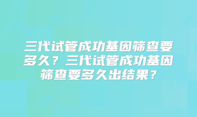 三代试管成功基因筛查要多久？三代试管成功基因筛查要多久出结果？