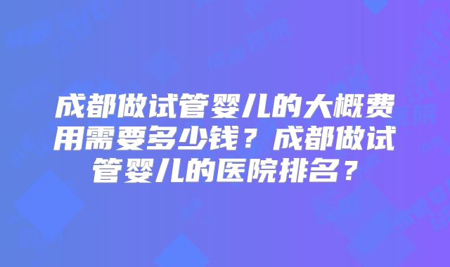 成都做试管婴儿的大概费用需要多少钱？成都做试管婴儿的医院排名？
