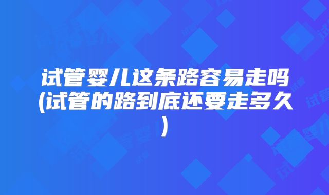 试管婴儿这条路容易走吗(试管的路到底还要走多久)