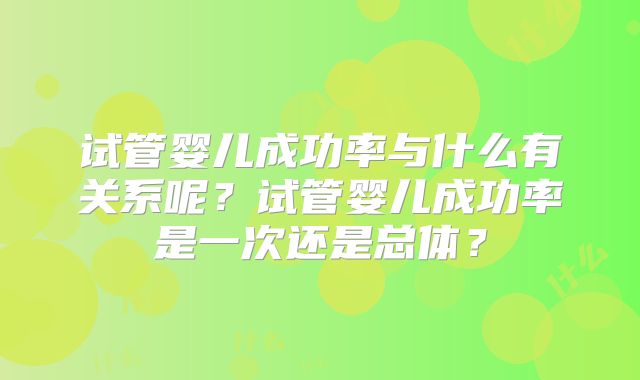 试管婴儿成功率与什么有关系呢?试管婴儿成功率是一次还是总体?