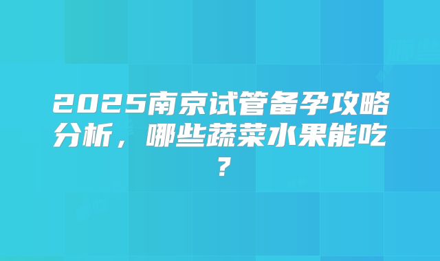 2025南京试管备孕攻略分析，哪些蔬菜水果能吃？