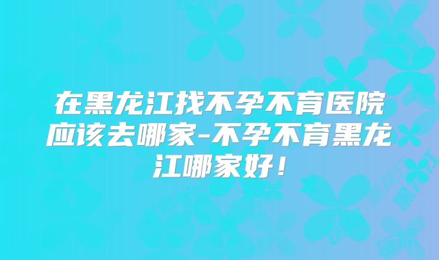 在黑龙江找不孕不育医院应该去哪家-不孕不育黑龙江哪家好!