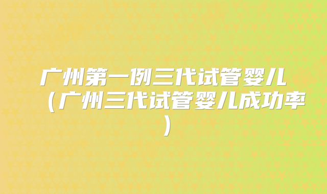 广州第一例三代试管婴儿（广州三代试管婴儿成功率）