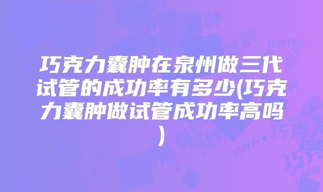 巧克力囊肿在泉州做三代试管的成功率有多少(巧克力囊肿做试管成功率高吗)