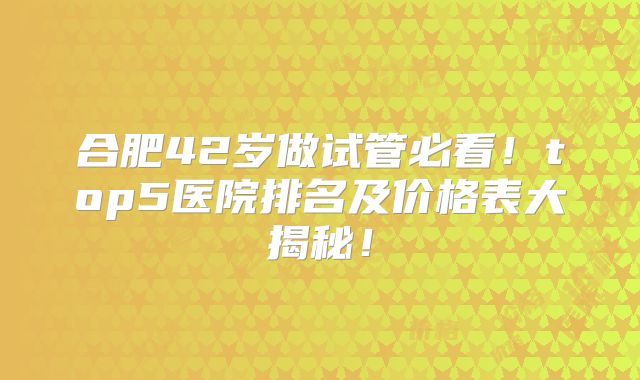 合肥42岁做试管必看！top5医院排名及价格表大揭秘！