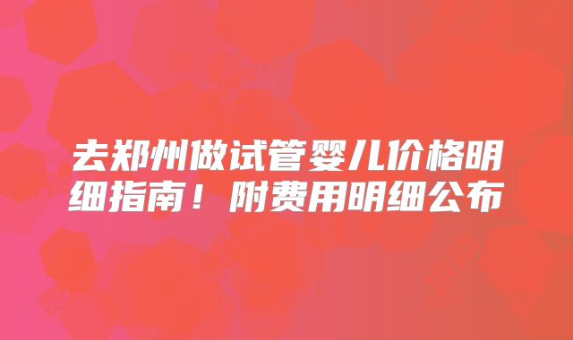 去郑州做试管婴儿价格明细指南！附费用明细公布
