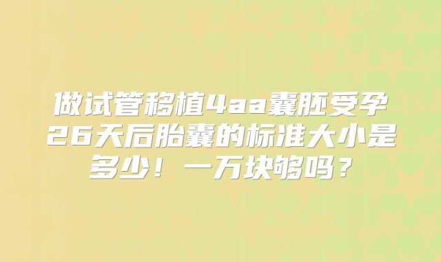 做试管移植4aa囊胚受孕26天后胎囊的标准大小是多少!一万块够吗?