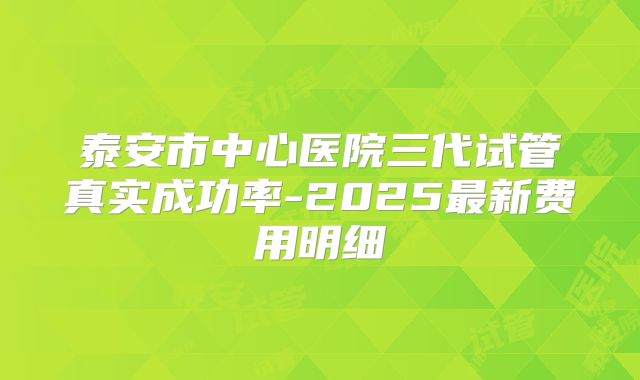 泰安市中心医院三代试管真实成功率-2025最新费用明细