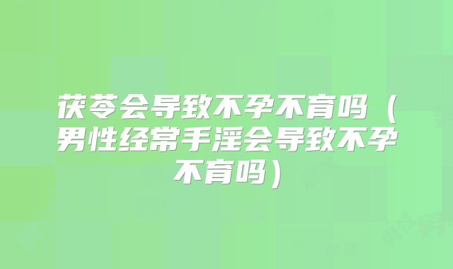 茯苓会导致不孕不育吗（男性经常手淫会导致不孕不育吗）