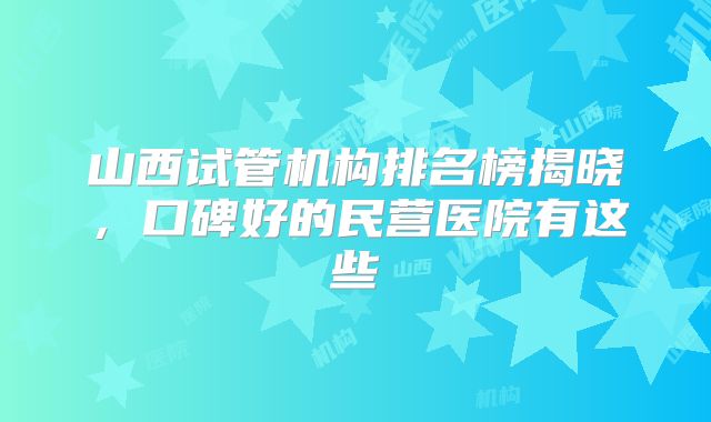 山西试管机构排名榜揭晓，口碑好的民营医院有这些